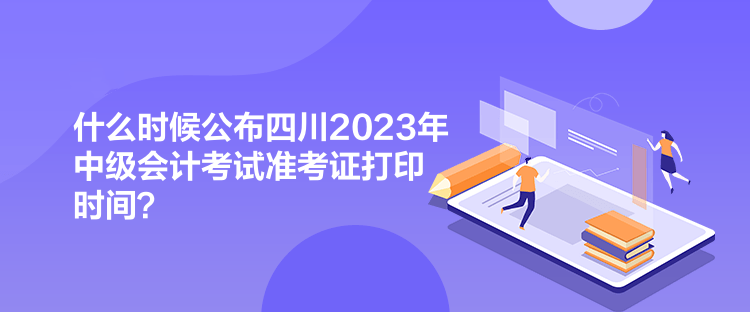 什么時(shí)候公布四川2023年中級(jí)會(huì)計(jì)考試準(zhǔn)考證打印時(shí)間？