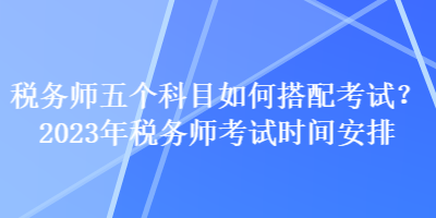 稅務(wù)師五個(gè)科目如何搭配考試？2023年稅務(wù)師考試時(shí)間安排