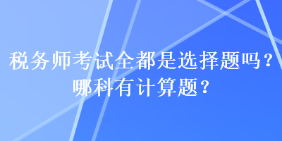 稅務(wù)師考試全都是選擇題嗎？哪科有計算題？