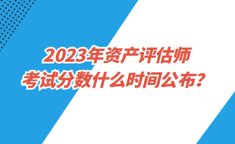 2023年資產(chǎn)評(píng)估師考試分?jǐn)?shù)什么時(shí)間公布？