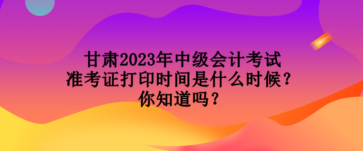 甘肅2023年中級(jí)會(huì)計(jì)考試準(zhǔn)考證打印時(shí)間是什么時(shí)候？你知道嗎？