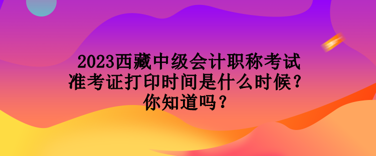 2023西藏中級會計職稱考試準考證打印時間是什么時候？你知道嗎？