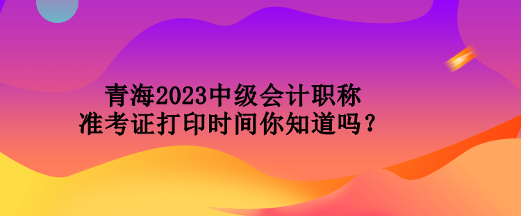 青海2023中級會計職稱準考證打印時間你知道嗎？