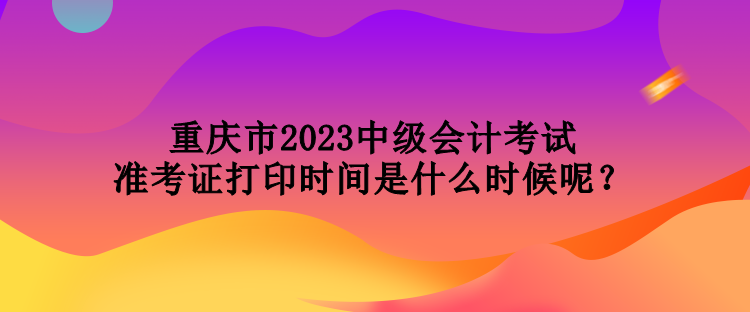 重慶市2023中級(jí)會(huì)計(jì)考試準(zhǔn)考證打印時(shí)間是什么時(shí)候呢？