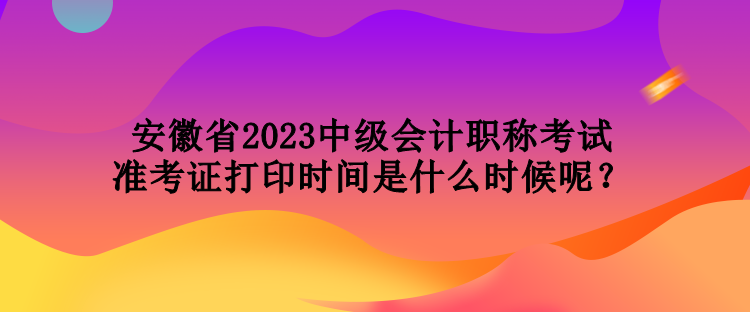 安徽省2023中級會計(jì)職稱考試準(zhǔn)考證打印時間是什么時候呢？