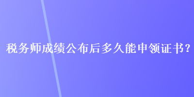 稅務(wù)師成績公布后多久能申領(lǐng)證書？