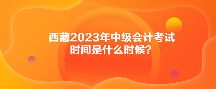 西藏2023年中級會(huì)計(jì)考試時(shí)間是什么時(shí)候？