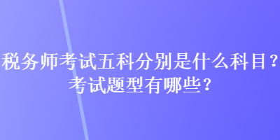 稅務(wù)師考試五科分別是什么科目？考試題型有哪些？