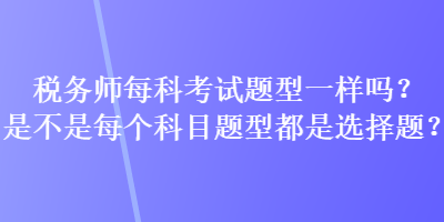 稅務(wù)師每科考試題型一樣嗎？是不是每個(gè)科目題型都是選擇題？