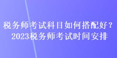 稅務(wù)師考試科目如何搭配好？2023稅務(wù)師考試時(shí)間安排