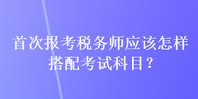 首次報(bào)考稅務(wù)師應(yīng)該怎樣搭配考試科目？