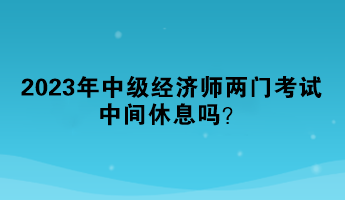 2023年中級經(jīng)濟師兩門考試中間休息嗎？