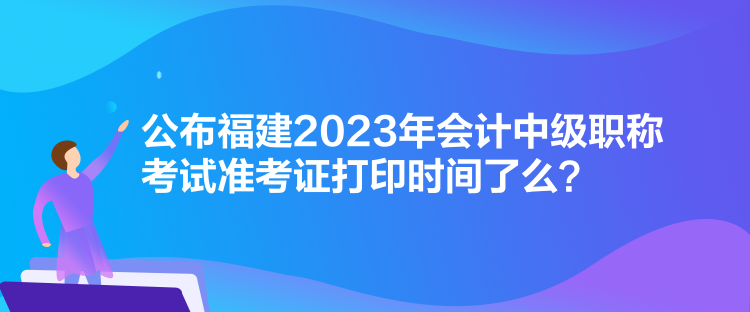 公布福建2023年會(huì)計(jì)中級(jí)職稱考試準(zhǔn)考證打印時(shí)間了么？