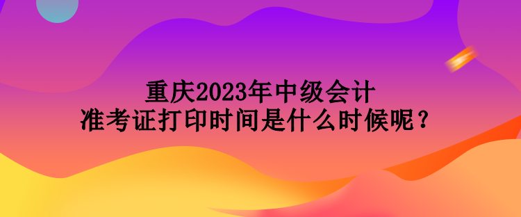 重慶2023年中級會計準考證打印時間是什么時候呢？