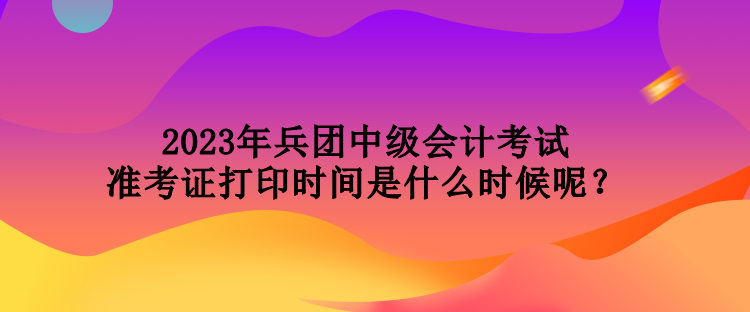 2023年兵團中級會計考試準(zhǔn)考證打印時間是什么時候呢？