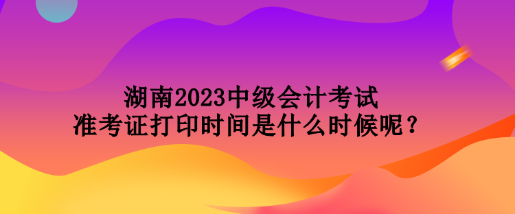 湖南2023中級(jí)會(huì)計(jì)考試準(zhǔn)考證打印時(shí)間是什么時(shí)候呢？