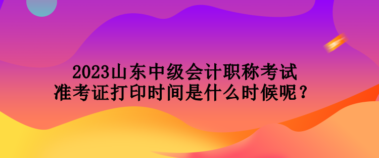 2023山東中級(jí)會(huì)計(jì)職稱考試準(zhǔn)考證打印時(shí)間是什么時(shí)候呢？