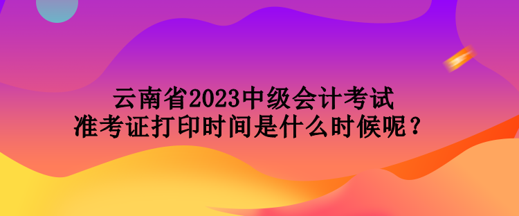 云南省2023中級(jí)會(huì)計(jì)考試準(zhǔn)考證打印時(shí)間是什么時(shí)候呢？