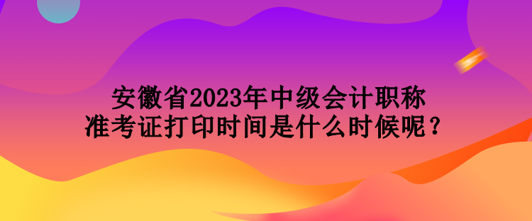 安徽省2023年中級(jí)會(huì)計(jì)職稱(chēng)準(zhǔn)考證打印時(shí)間是什么時(shí)候呢？