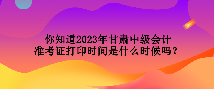 你知道2023年甘肅中級(jí)會(huì)計(jì)準(zhǔn)考證打印時(shí)間是什么時(shí)候嗎？