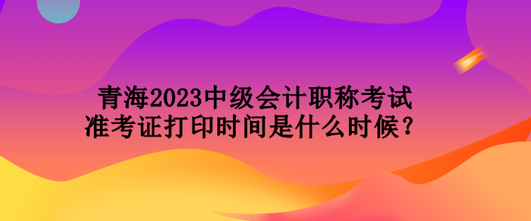 青海2023中級(jí)會(huì)計(jì)職稱考試準(zhǔn)考證打印時(shí)間是什么時(shí)候？