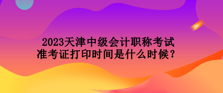 2023天津中級(jí)會(huì)計(jì)職稱(chēng)考試準(zhǔn)考證打印時(shí)間是什么時(shí)候？