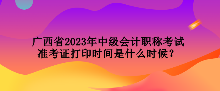 廣西省2023年中級會計職稱考試準考證打印時間是什么時候？