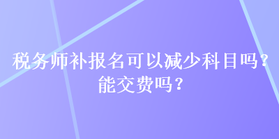 稅務(wù)師補報名可以減少科目嗎？能交費嗎？