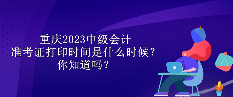 重慶2023中級(jí)會(huì)計(jì)準(zhǔn)考證打印時(shí)間是什么時(shí)候？你知道嗎？