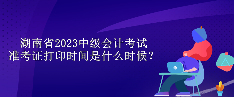 湖南省2023中級(jí)會(huì)計(jì)考試準(zhǔn)考證打印時(shí)間是什么時(shí)候？