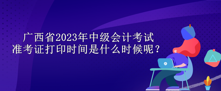 廣西省2023年中級(jí)會(huì)計(jì)考試準(zhǔn)考證打印時(shí)間是什么時(shí)候呢？