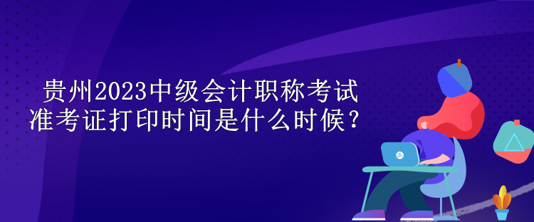 貴州2023中級會計(jì)職稱考試準(zhǔn)考證打印時(shí)間是什么時(shí)候？