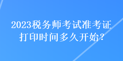 2023稅務(wù)師考試準(zhǔn)考證打印時(shí)間多久開始？