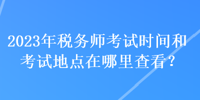 2023年稅務(wù)師考試時間和考試地點在哪里查看？