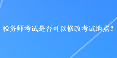 稅務師考試是否可以修改考試地點？