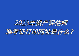 2023年資產(chǎn)評估師準(zhǔn)考證打印網(wǎng)址是什么？