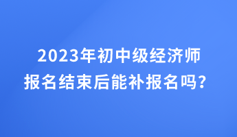 2023年初中級經(jīng)濟(jì)師報名結(jié)束后能補(bǔ)報名嗎？