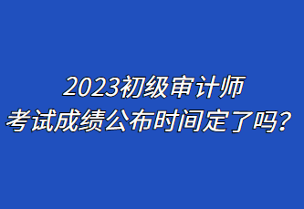 2023初級審計(jì)師考試成績公布時間定了嗎？