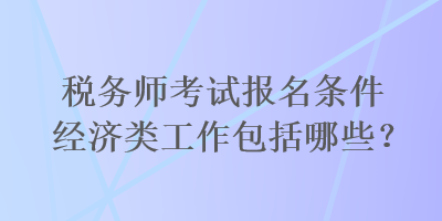 稅務(wù)師考試報(bào)名條件經(jīng)濟(jì)類工作包括哪些？