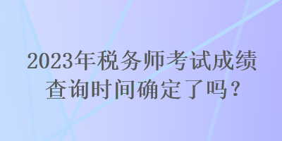 2023年稅務(wù)師考試成績(jī)查詢時(shí)間確定了嗎？