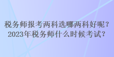 稅務師報考兩科選哪兩科好呢？2023年稅務師什么時候考試？