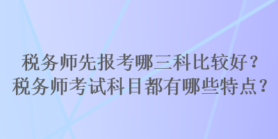 稅務(wù)師先報(bào)考哪三科比較好？稅務(wù)師考試科目都有哪些特點(diǎn)？