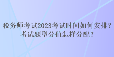 稅務(wù)師考試2023考試時間如何安排？考試題型分值怎樣分配？