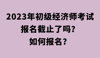 2023年初級經(jīng)濟(jì)師考試報名截止了嗎？如何報名？