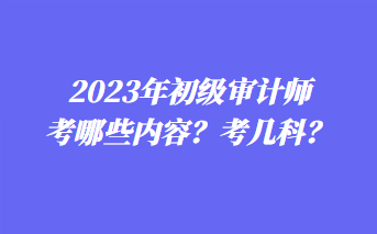 2023年初級審計師考哪些內(nèi)容？考幾科？