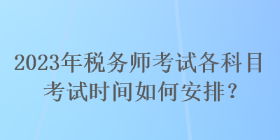 2023年稅務(wù)師考試各科目考試時間如何安排？