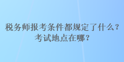 稅務(wù)師報考條件都規(guī)定了什么？考試地點在哪？