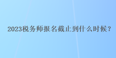 2023稅務(wù)師報(bào)名截止到什么時(shí)候？