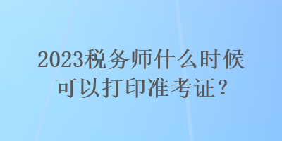 2023稅務(wù)師什么時候可以打印準考證？