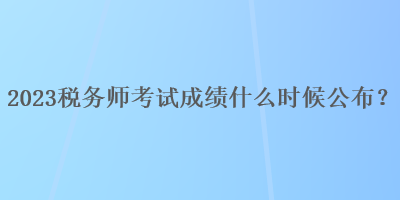 2023稅務(wù)師考試成績(jī)什么時(shí)候公布？